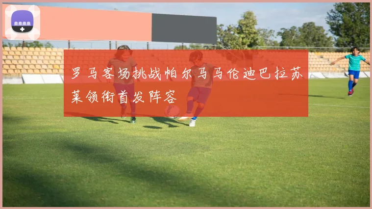 罗马客场挑战帕尔马马伦迪巴拉苏莱领衔首发阵容