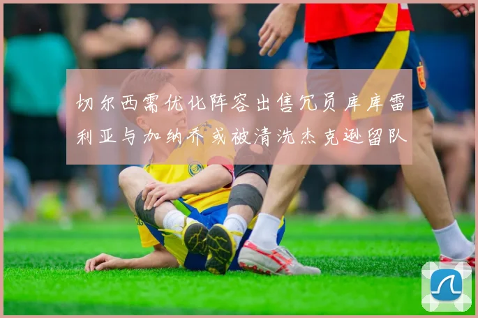 切尔西需优化阵容出售冗员库库雷利亚与加纳乔或被清洗杰克逊留队