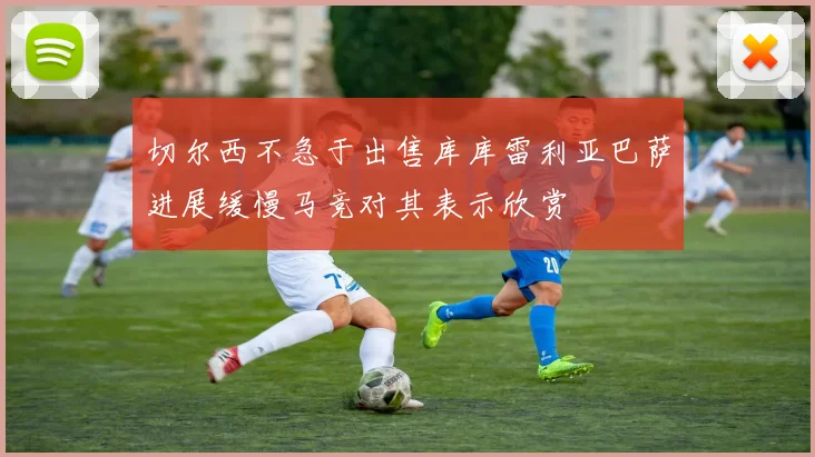 切尔西不急于出售库库雷利亚巴萨进展缓慢马竞对其表示欣赏