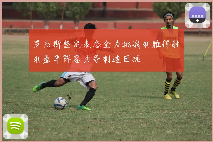 罗杰斯坚定表态全力挑战利雅得胜利豪华阵容力争制造困扰