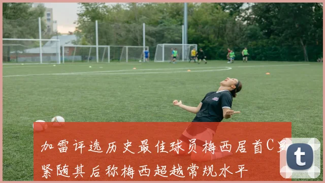 加雷评选历史最佳球员梅西居首C罗紧随其后称梅西超越常规水平