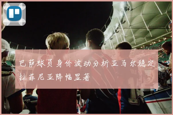 巴萨球员身价波动分析亚马尔稳定拉菲尼亚降幅显著