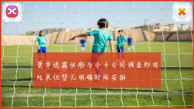萧华透露快船与小卡合同调查即将结束但暂无明确时间安排