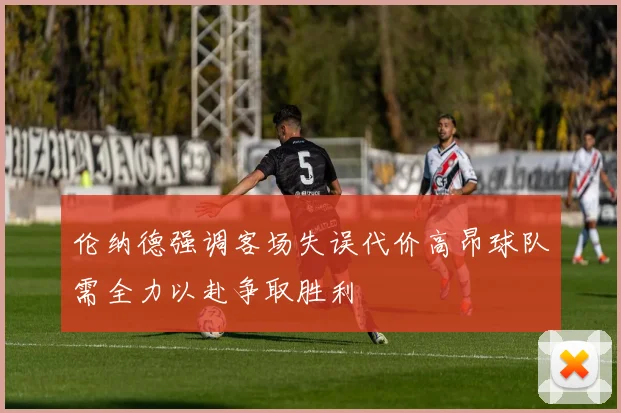 伦纳德强调客场失误代价高昂球队需全力以赴争取胜利