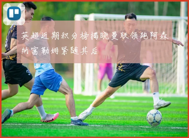 英超近期积分榜揭晓曼联领跑阿森纳富勒姆紧随其后
