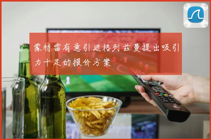 蒙特雷有意引进格列兹曼提出吸引力十足的报价方案