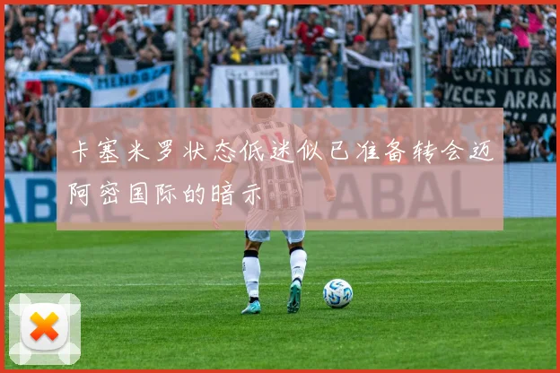 卡塞米罗状态低迷似已准备转会迈阿密国际的暗示