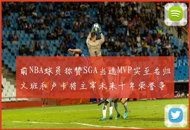 前NBA球员称赞SGA当选MVP实至名归文班和卢卡将主宰未来十年荣誉争夺