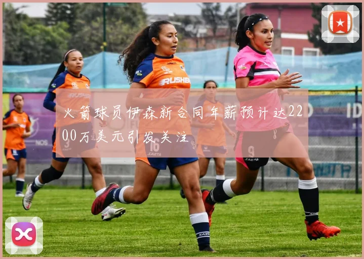 火箭球员伊森新合同年薪预计达2200万美元引发关注