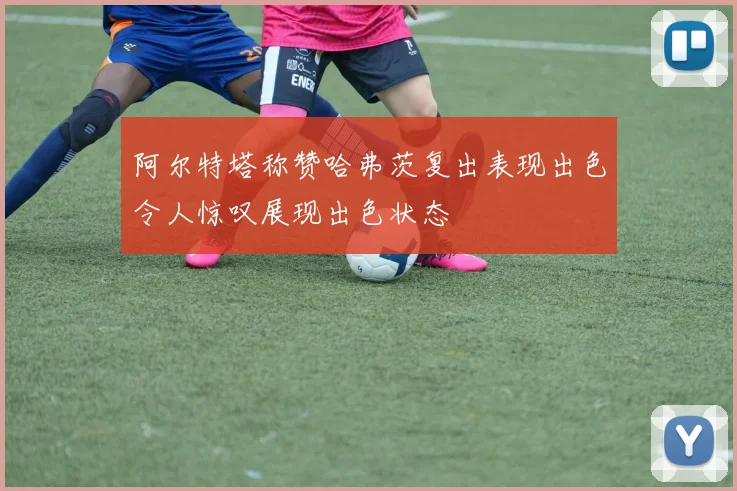阿尔特塔称赞哈弗茨复出表现出色令人惊叹展现出色状态