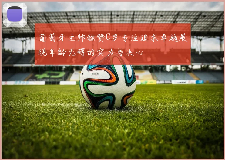 葡萄牙主帅称赞C罗专注追求卓越展现年龄无碍的实力与决心