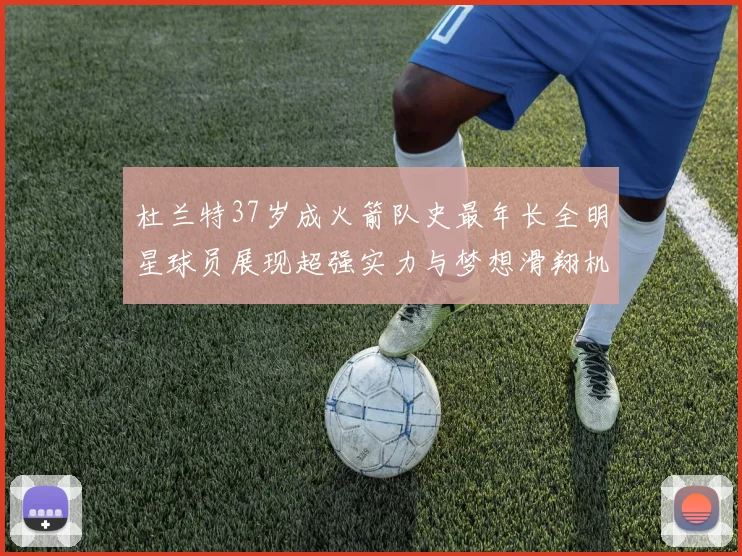 杜兰特37岁成火箭队史最年长全明星球员展现超强实力与梦想滑翔机般飞翔