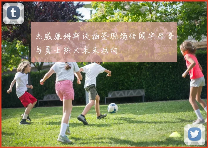 杰威廉姆斯谈抽签现场传闻字母哥与勇士热火未来动向