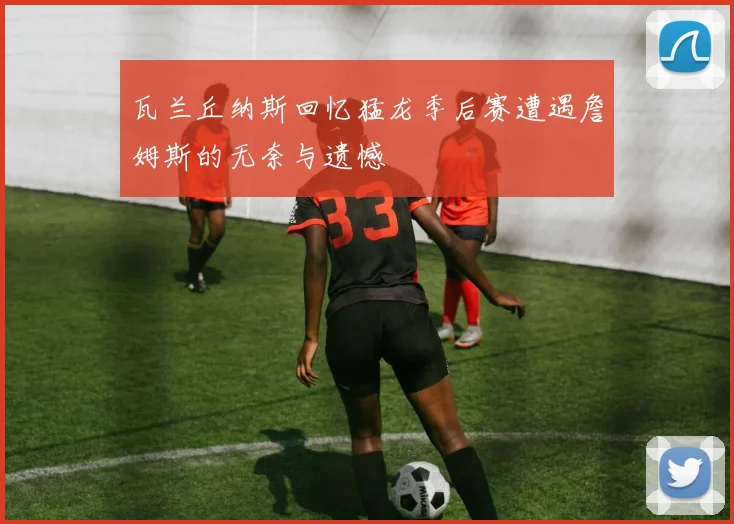 瓦兰丘纳斯回忆猛龙季后赛遭遇詹姆斯的无奈与遗憾