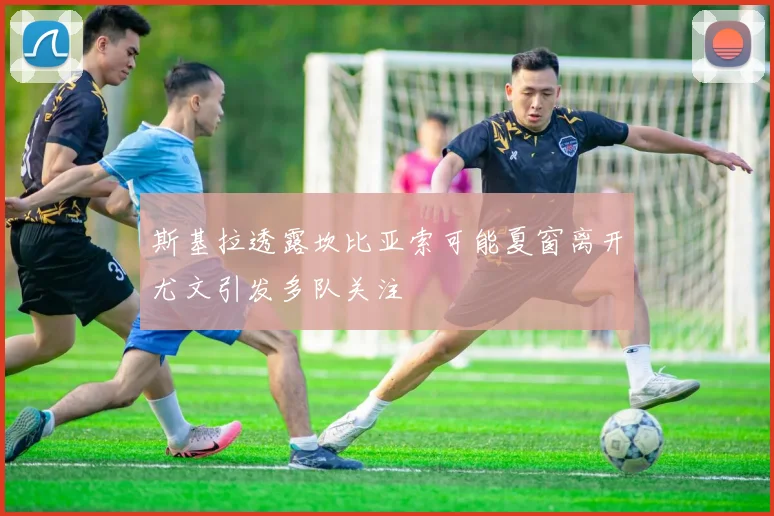 斯基拉透露坎比亚索可能夏窗离开尤文引发多队关注