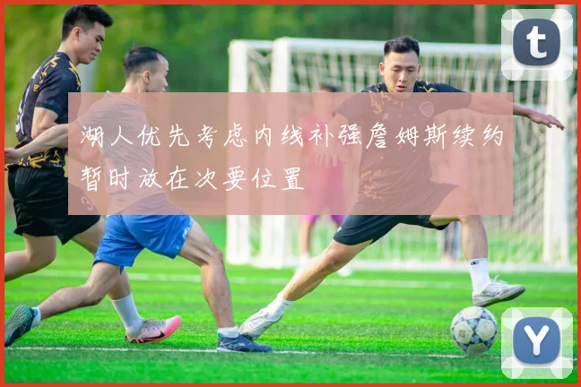 湖人优先考虑内线补强詹姆斯续约暂时放在次要位置