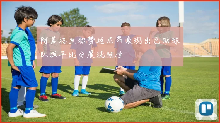 阿莱格里称赞迈尼昂表现出色助球队扳平比分展现韧性