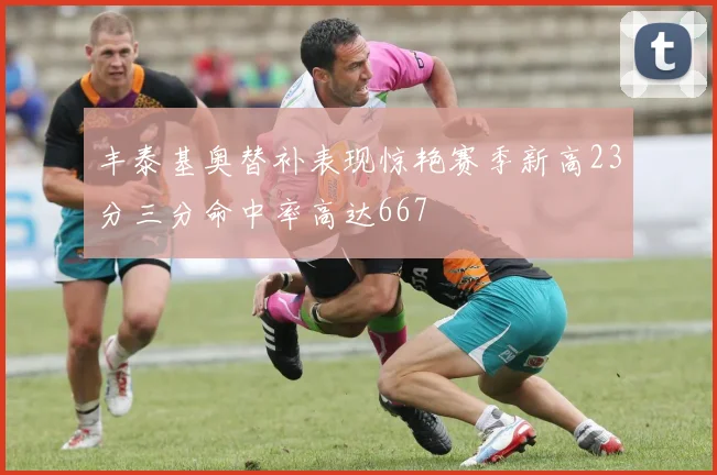 丰泰基奥替补表现惊艳赛季新高23分三分命中率高达667