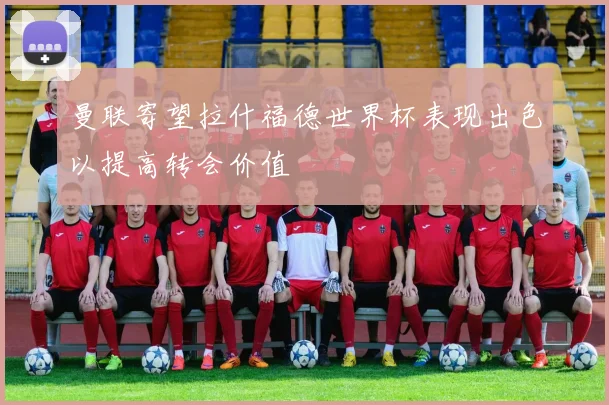 曼联寄望拉什福德世界杯表现出色以提高转会价值