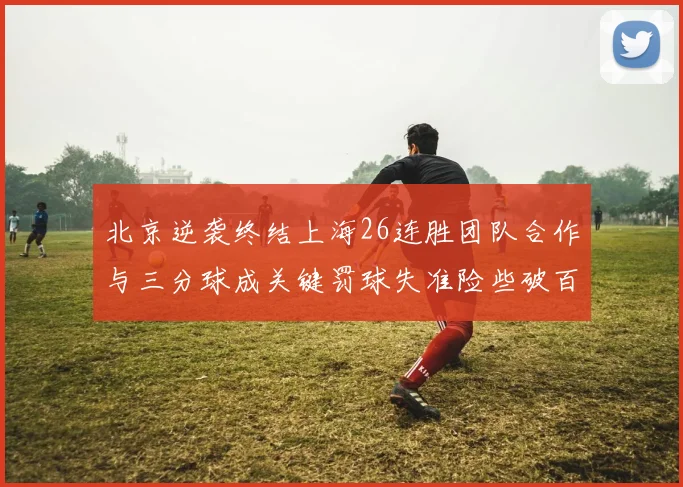 北京逆袭终结上海26连胜团队合作与三分球成关键罚球失准险些破百