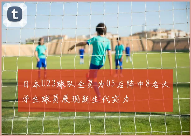 日本U23球队全员为05后阵中8名大学生球员展现新生代实力
