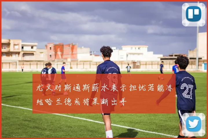 尤文对斯通斯薪水表示担忧若能冻结哈兰德或将果断出手