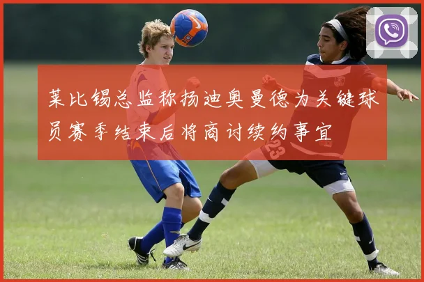 莱比锡总监称扬迪奥曼德为关键球员赛季结束后将商讨续约事宜