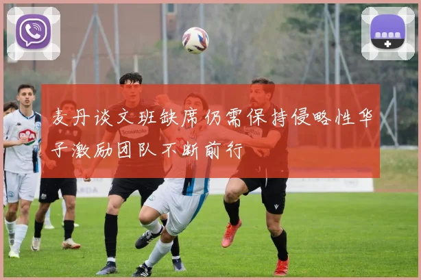 麦丹谈文班缺席仍需保持侵略性华子激励团队不断前行